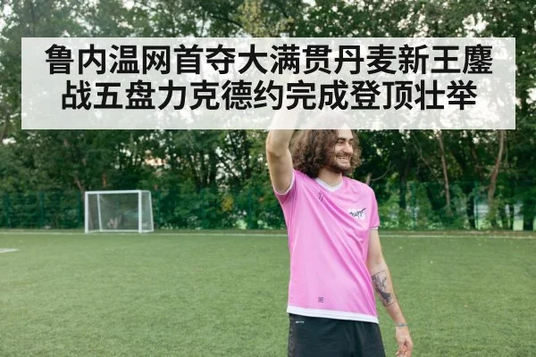 鲁内温网首夺大满贯丹麦新王鏖战五盘力克德约完成登顶壮举