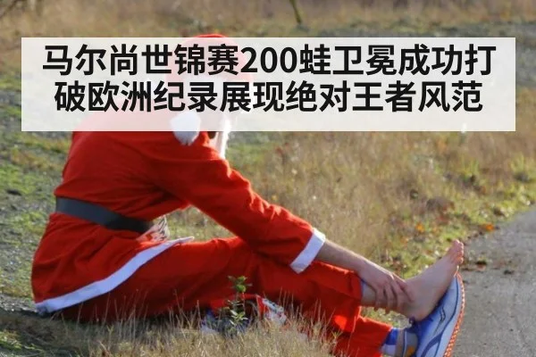 马尔尚世锦赛200蛙卫冕成功打破欧洲纪录展现绝对王者风范